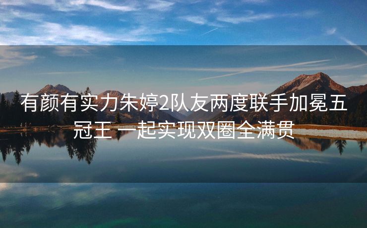 有颜有实力朱婷2队友两度联手加冕五冠王 一起实现双圈全满贯
