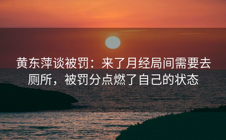 黄东萍谈被罚：来了月经局间需要去厕所，被罚分点燃了自己的状态