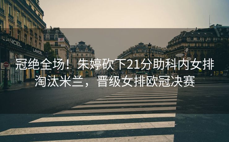 冠绝全场！朱婷砍下21分助科内女排淘汰米兰，晋级女排欧冠决赛