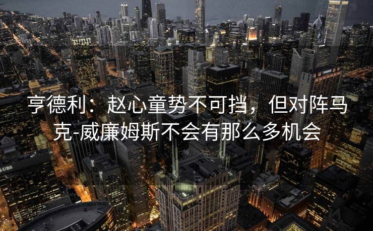 亨德利：赵心童势不可挡，但对阵马克-威廉姆斯不会有那么多机会