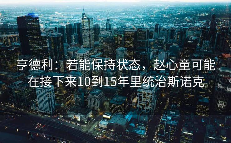亨德利：若能保持状态，赵心童可能在接下来10到15年里统治斯诺克