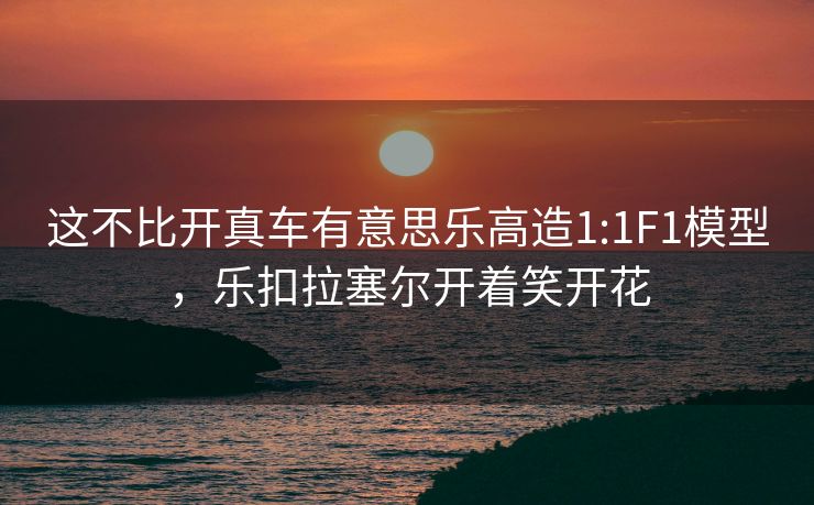 这不比开真车有意思乐高造1:1F1模型，乐扣拉塞尔开着笑开花