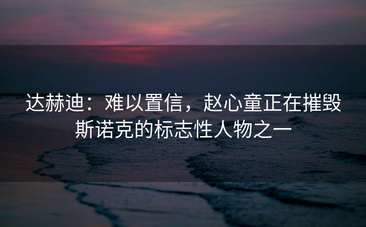 达赫迪：难以置信，赵心童正在摧毁斯诺克的标志性人物之一