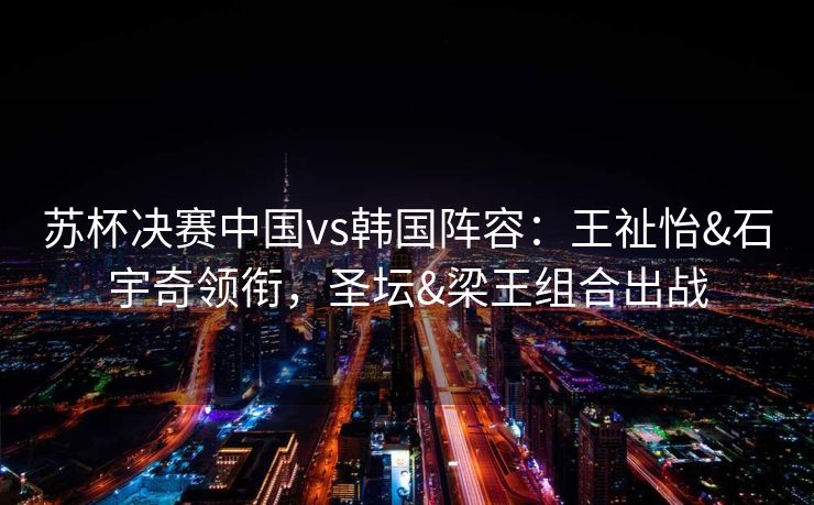 苏杯决赛中国vs韩国阵容：王祉怡&石宇奇领衔，圣坛&梁王组合出战