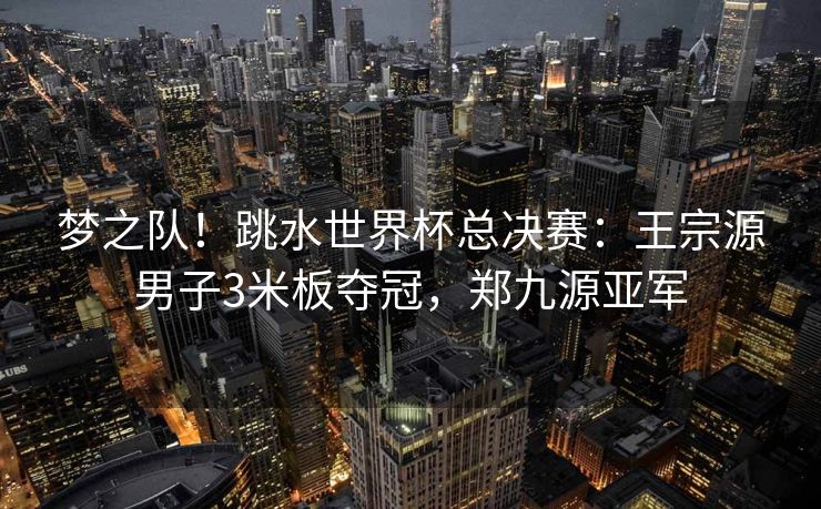 梦之队！跳水世界杯总决赛：王宗源男子3米板夺冠，郑九源亚军