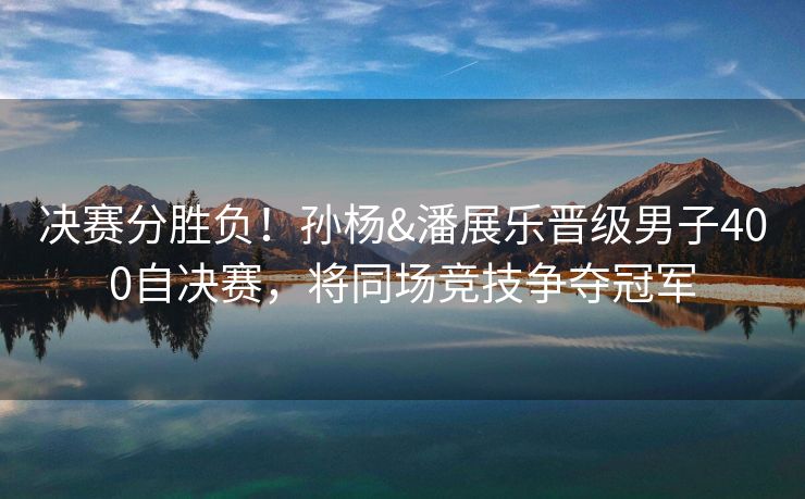 决赛分胜负！孙杨&潘展乐晋级男子400自决赛，将同场竞技争夺冠军