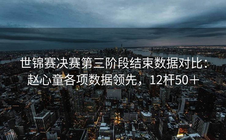 世锦赛决赛第三阶段结束数据对比：赵心童各项数据领先，12杆50＋