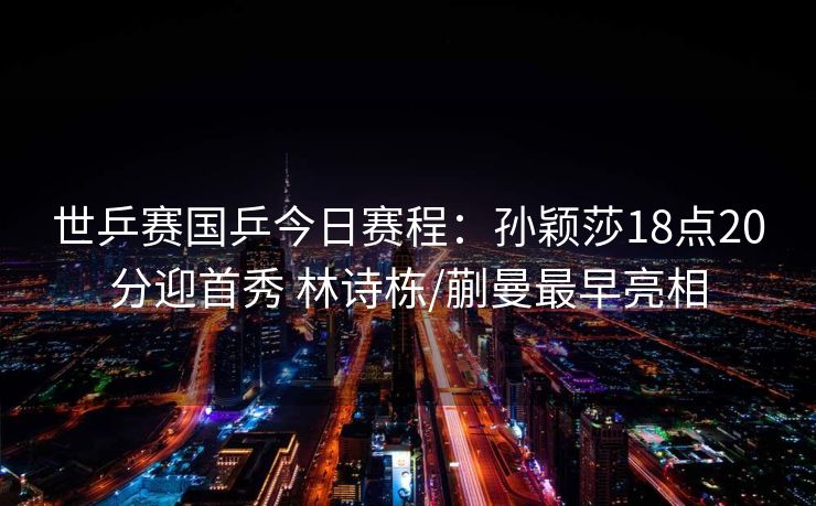 世乒赛国乒今日赛程：孙颖莎18点20分迎首秀 林诗栋/蒯曼最早亮相