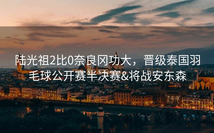 陆光祖2比0奈良冈功大，晋级泰国羽毛球公开赛半决赛&将战安东森