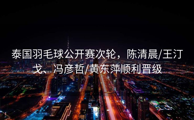 泰国羽毛球公开赛次轮，陈清晨/王汀戈、冯彦哲/黄东萍顺利晋级