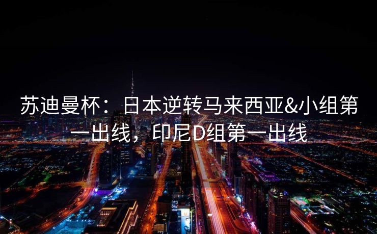 苏迪曼杯：日本逆转马来西亚&小组第一出线，印尼D组第一出线