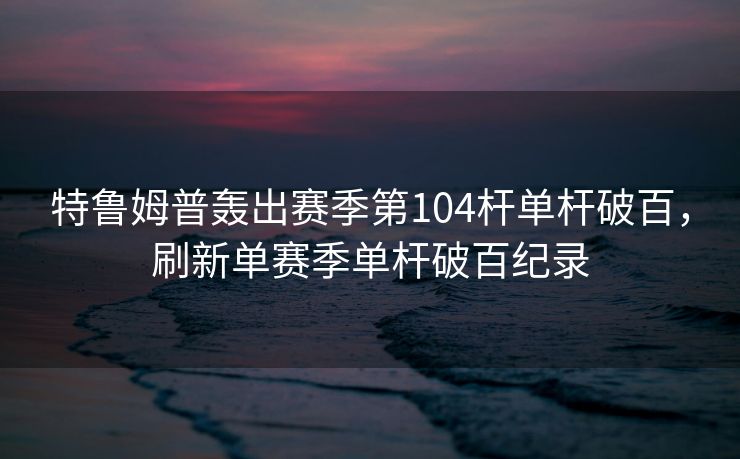 特鲁姆普轰出赛季第104杆单杆破百，刷新单赛季单杆破百纪录