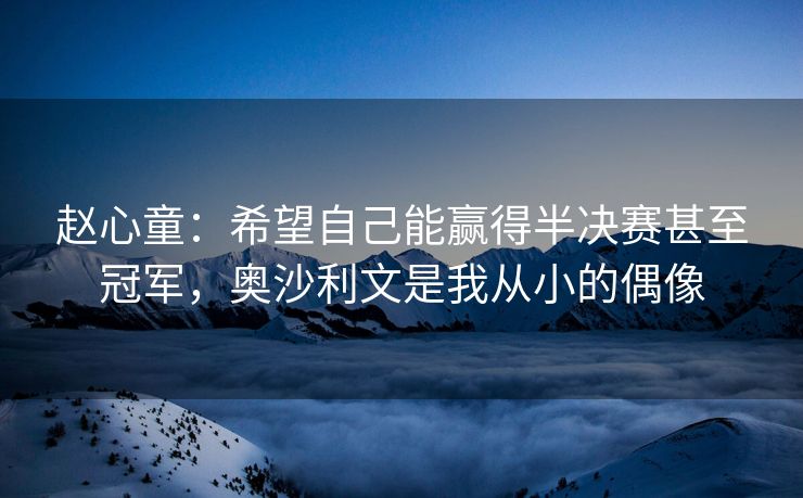 赵心童：希望自己能赢得半决赛甚至冠军，奥沙利文是我从小的偶像