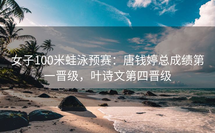 女子100米蛙泳预赛：唐钱婷总成绩第一晋级，叶诗文第四晋级