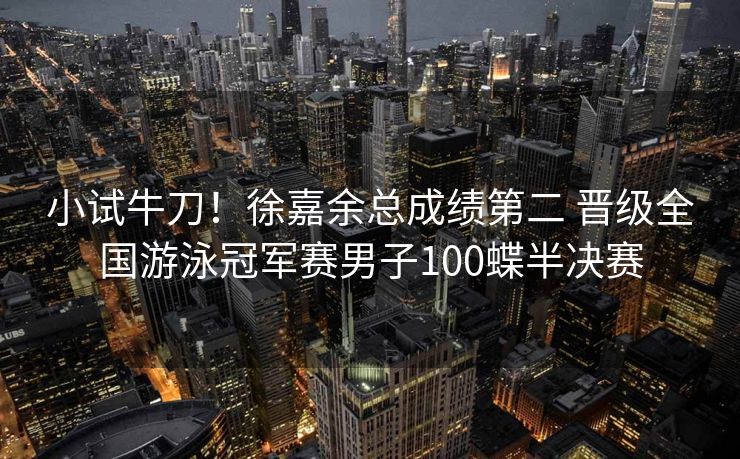 小试牛刀！徐嘉余总成绩第二 晋级全国游泳冠军赛男子100蝶半决赛