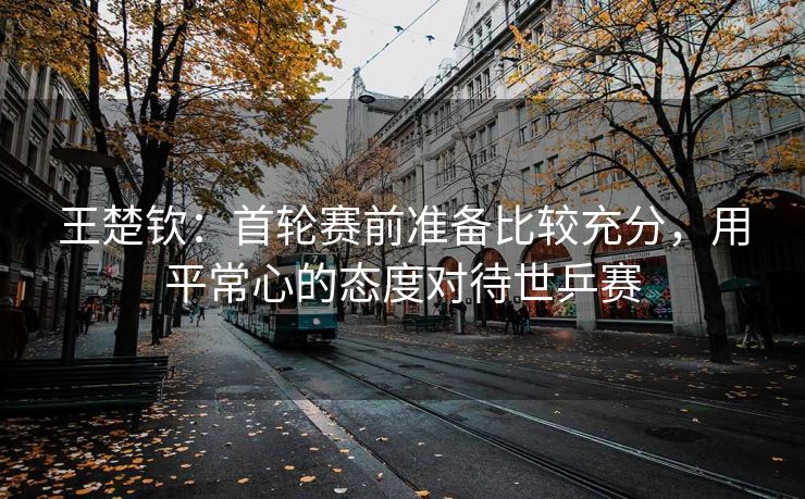 王楚钦：首轮赛前准备比较充分，用平常心的态度对待世乒赛