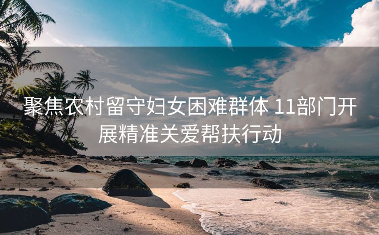 聚焦农村留守妇女困难群体 11部门开展精准关爱帮扶行动