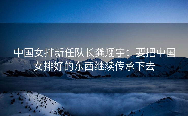 中国女排新任队长龚翔宇：要把中国女排好的东西继续传承下去
