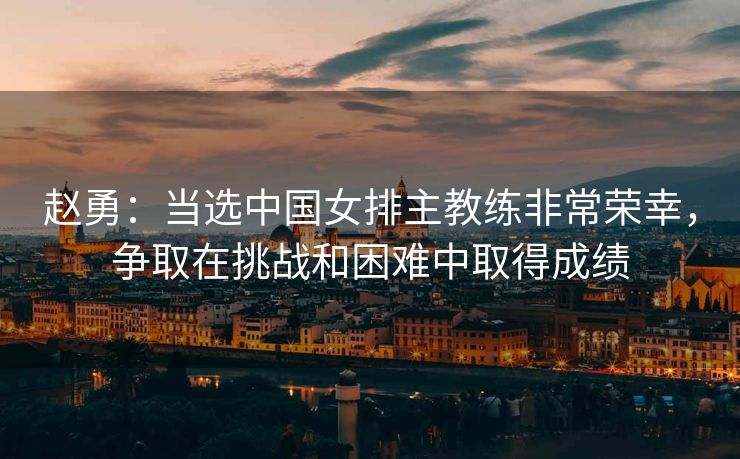 赵勇：当选中国女排主教练非常荣幸，争取在挑战和困难中取得成绩