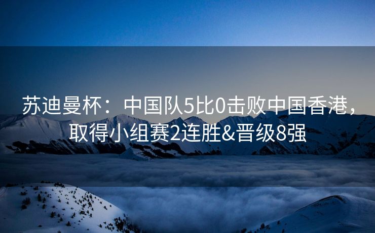 苏迪曼杯：中国队5比0击败中国香港，取得小组赛2连胜&晋级8强