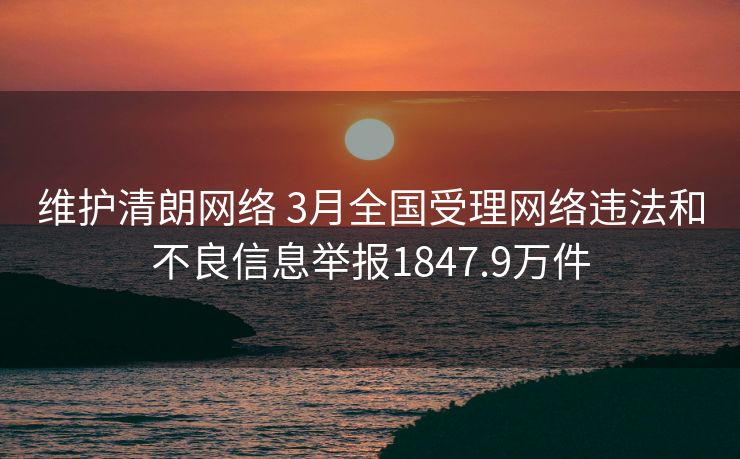 维护清朗网络 3月全国受理网络违法和不良信息举报1847.9万件