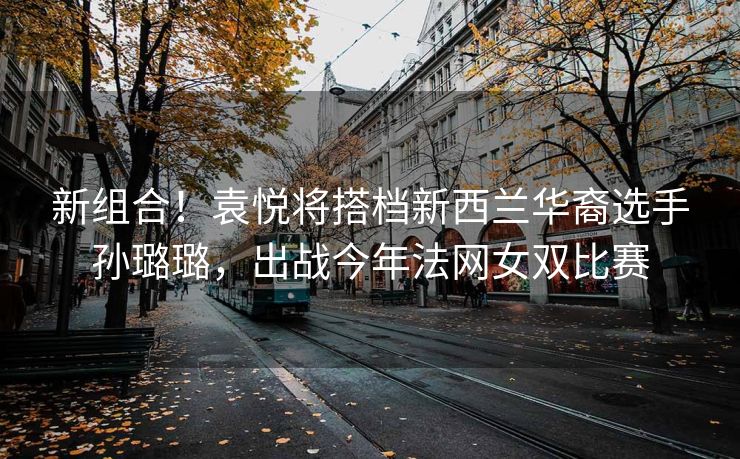 新组合！袁悦将搭档新西兰华裔选手孙璐璐，出战今年法网女双比赛