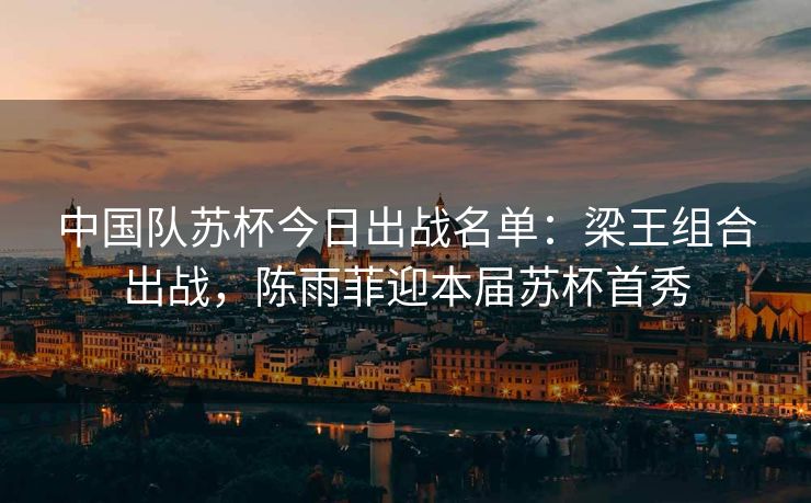 中国队苏杯今日出战名单：梁王组合出战，陈雨菲迎本届苏杯首秀