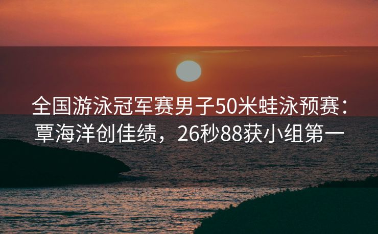 全国游泳冠军赛男子50米蛙泳预赛：覃海洋创佳绩，26秒88获小组第一