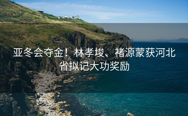 亚冬会夺金！林孝埈、褚源蒙获河北省拟记大功奖励
