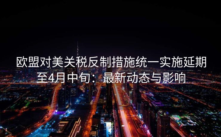 欧盟对美关税反制措施统一实施延期至4月中旬：最新动态与影响