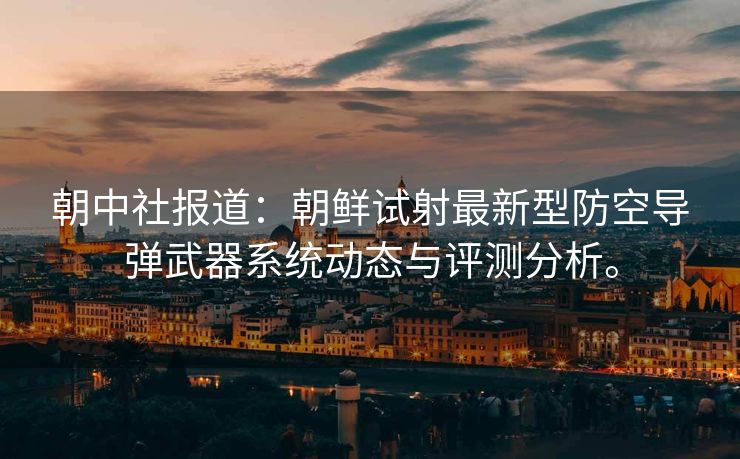 朝中社报道：朝鲜试射最新型防空导弹武器系统动态与评测分析。