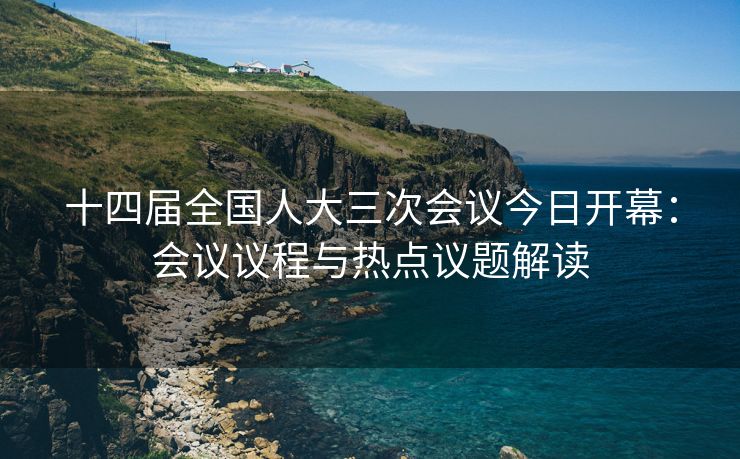 十四届全国人大三次会议今日开幕：会议议程与热点议题解读