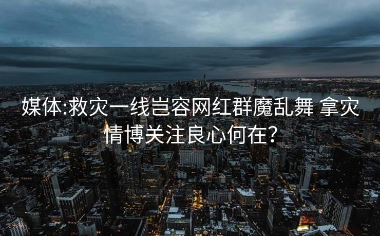 媒体:救灾一线岂容网红群魔乱舞 拿灾情博关注良心何在？