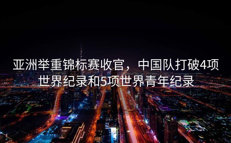 亚洲举重锦标赛收官，中国队打破4项世界纪录和5项世界青年纪录