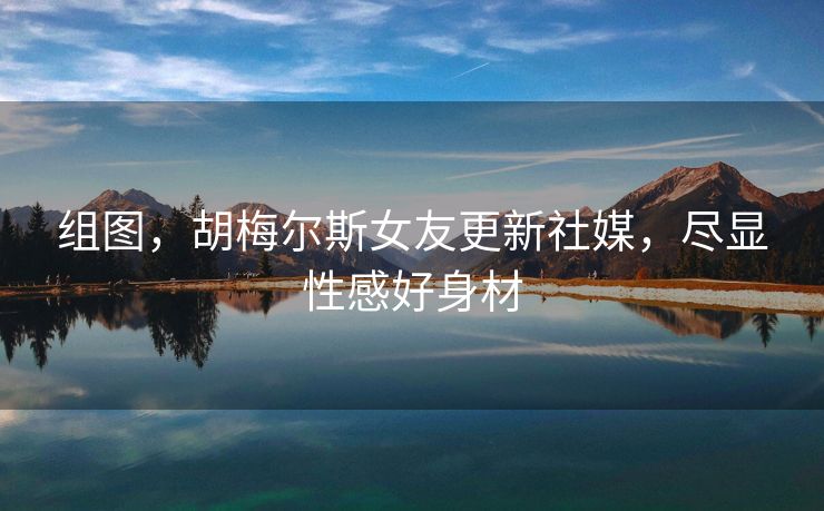 组图，胡梅尔斯女友更新社媒，尽显性感好身材