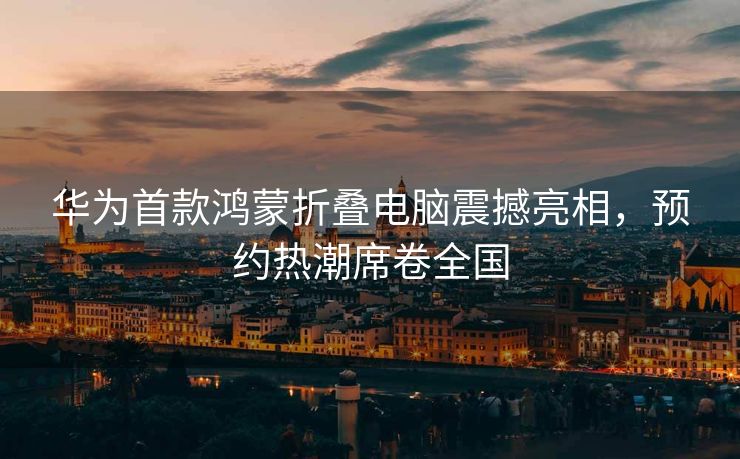 华为首款鸿蒙折叠电脑震撼亮相，预约热潮席卷全国