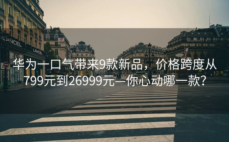 华为一口气带来9款新品，价格跨度从799元到26999元—你心动哪一款？