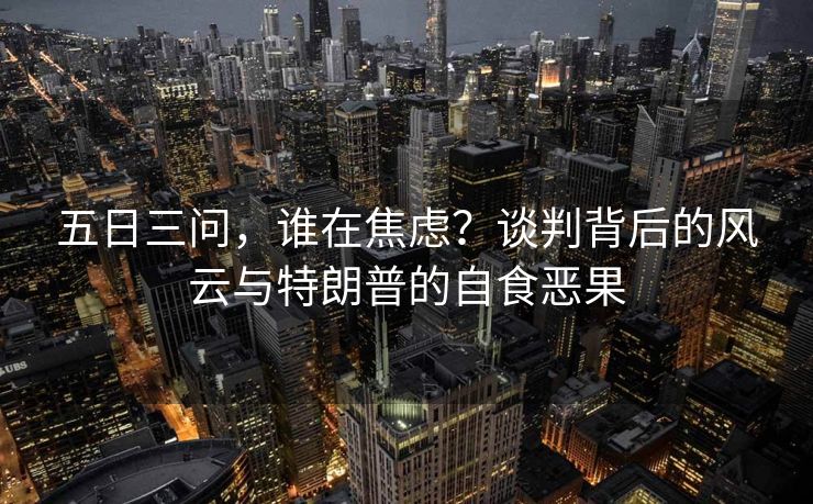 五日三问，谁在焦虑？谈判背后的风云与特朗普的自食恶果