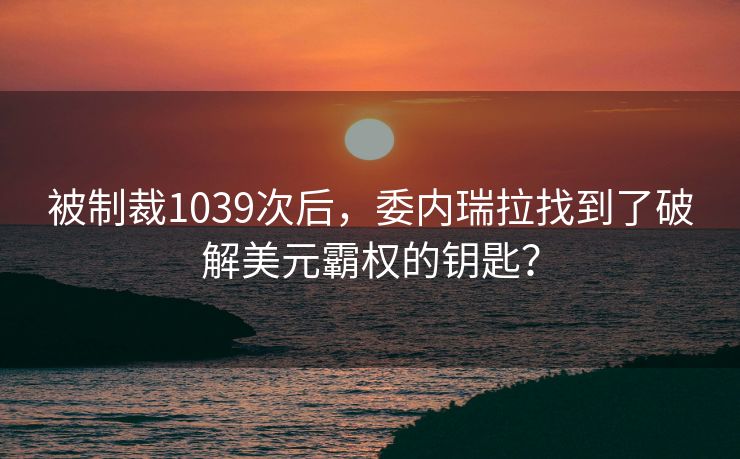 被制裁1039次后，委内瑞拉找到了破解美元霸权的钥匙？