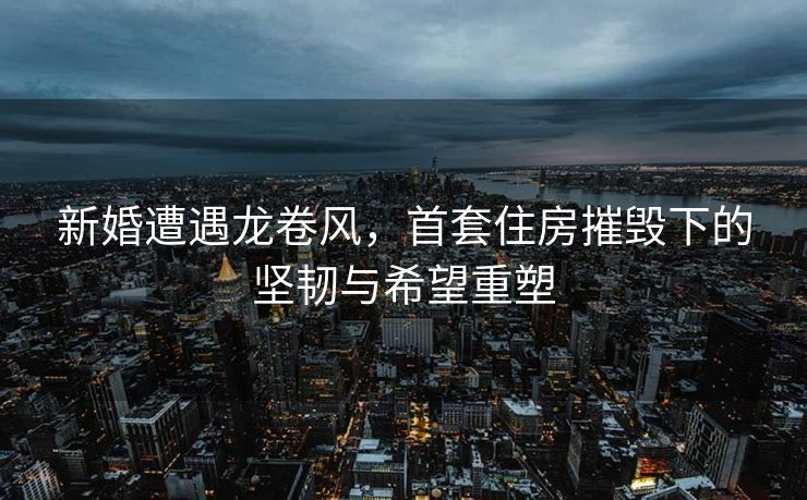 新婚遭遇龙卷风，首套住房摧毁下的坚韧与希望重塑