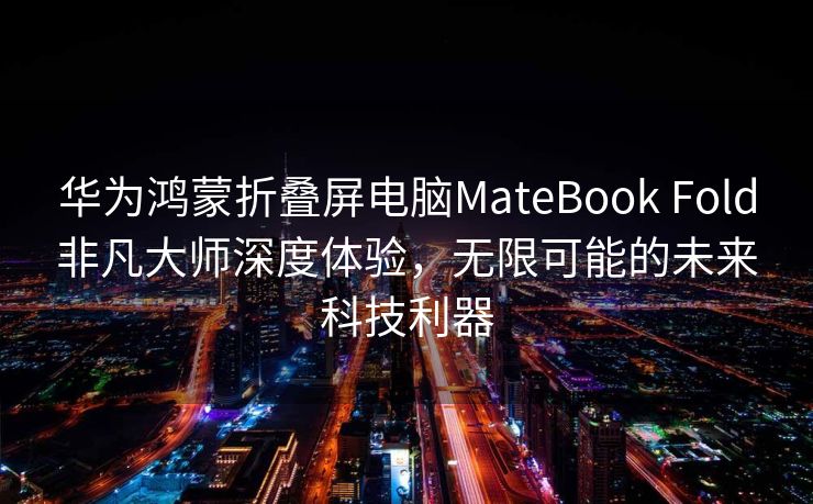 华为鸿蒙折叠屏电脑MateBook Fold非凡大师深度体验，无限可能的未来科技利器