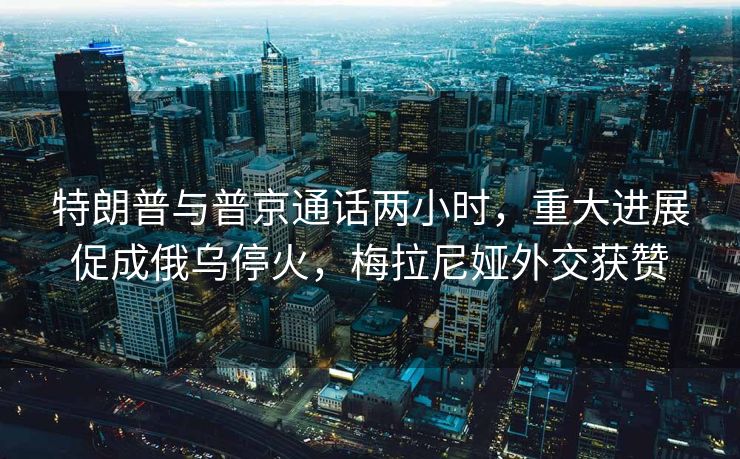 特朗普与普京通话两小时，重大进展促成俄乌停火，梅拉尼娅外交获赞