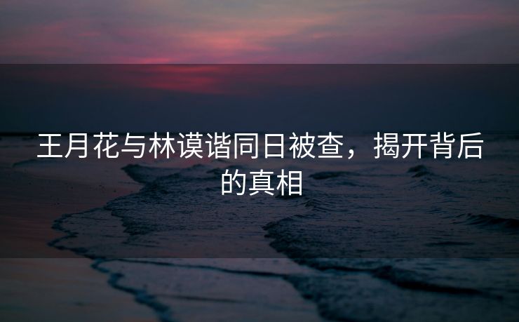 王月花与林谟谐同日被查，揭开背后的真相