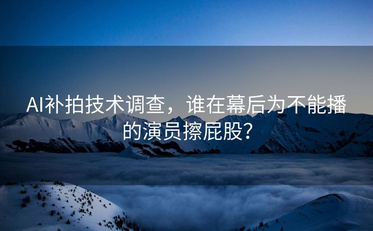 AI补拍技术调查，谁在幕后为不能播的演员擦屁股？