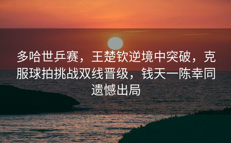 多哈世乒赛，王楚钦逆境中突破，克服球拍挑战双线晋级，钱天一陈幸同遗憾出局