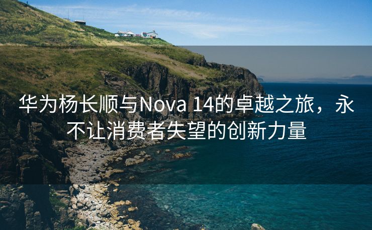 华为杨长顺与Nova 14的卓越之旅，永不让消费者失望的创新力量