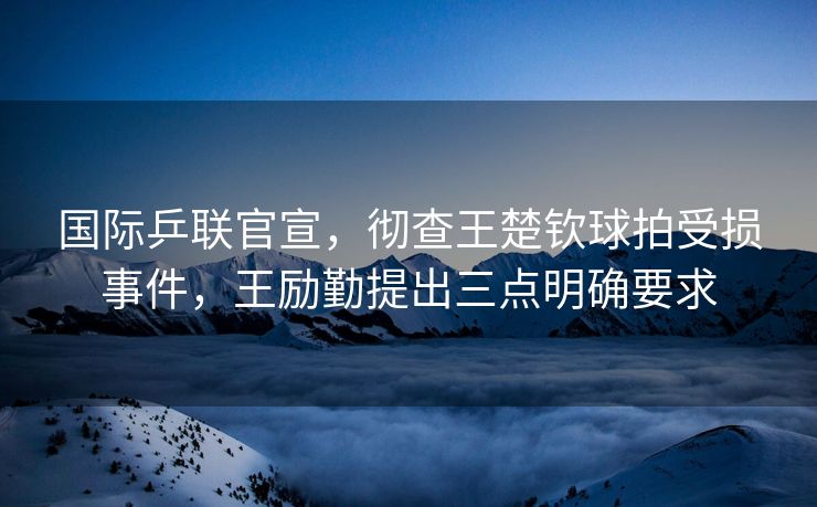 国际乒联官宣，彻查王楚钦球拍受损事件，王励勤提出三点明确要求