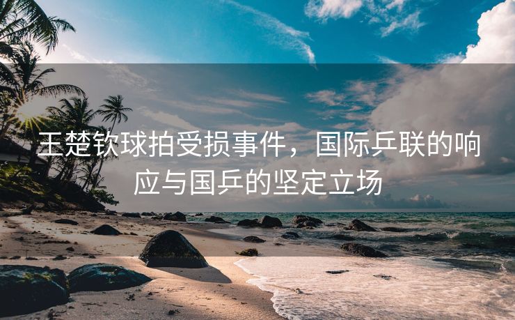 王楚钦球拍受损事件，国际乒联的响应与国乒的坚定立场