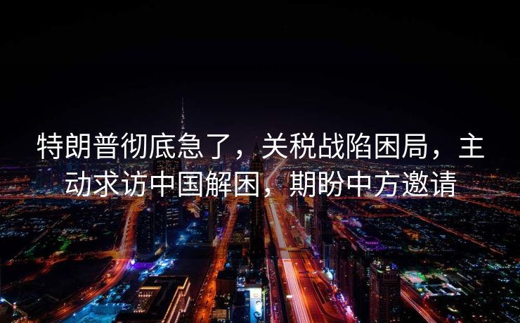 特朗普彻底急了，关税战陷困局，主动求访中国解困，期盼中方邀请