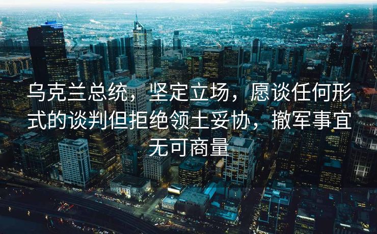 乌克兰总统，坚定立场，愿谈任何形式的谈判但拒绝领土妥协，撤军事宜无可商量